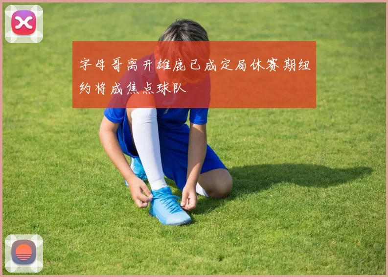 字母哥离开雄鹿已成定局休赛期纽约将成焦点球队