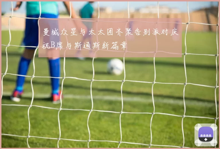 曼城众星与太太团齐聚告别派对庆祝B席与斯通斯新篇章