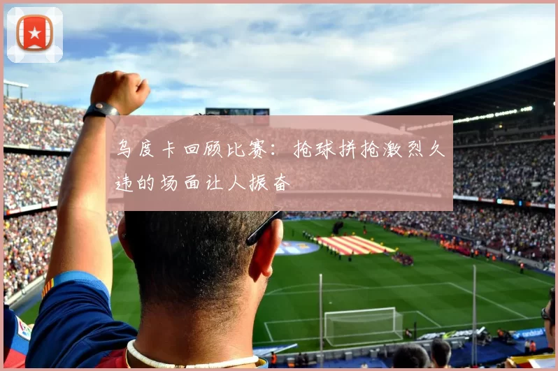 乌度卡回顾比赛：抢球拼抢激烈久违的场面让人振奋
