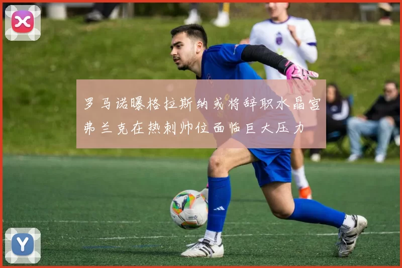 罗马诺曝格拉斯纳或将辞职水晶宫弗兰克在热刺帅位面临巨大压力