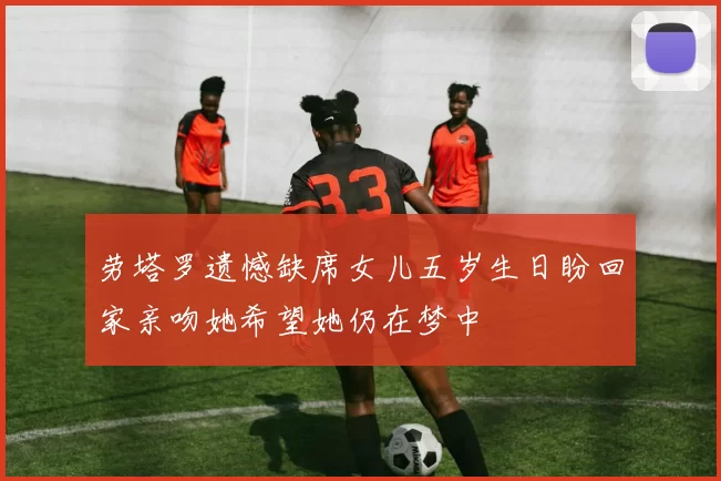 劳塔罗遗憾缺席女儿五岁生日盼回家亲吻她希望她仍在梦中