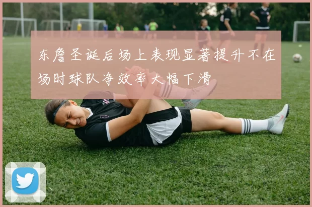 东詹圣诞后场上表现显著提升不在场时球队净效率大幅下滑