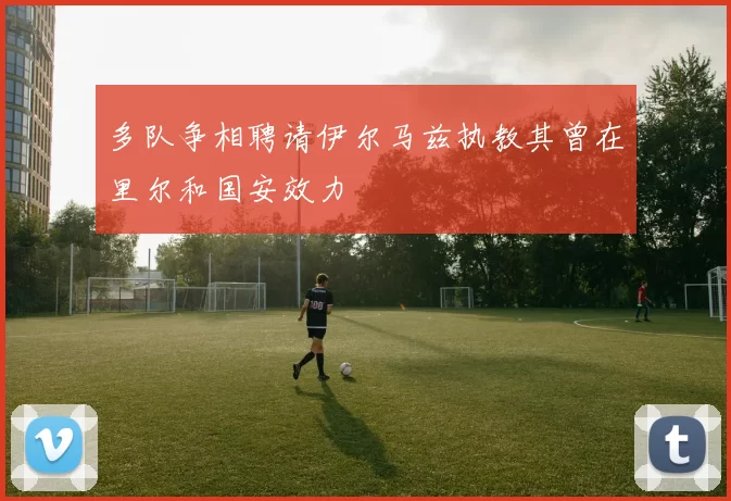 多队争相聘请伊尔马兹执教其曾在里尔和国安效力