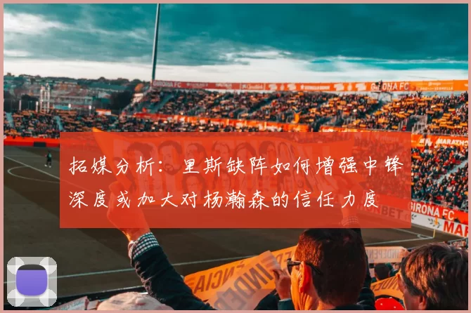 拓媒分析：里斯缺阵如何增强中锋深度或加大对杨瀚森的信任力度